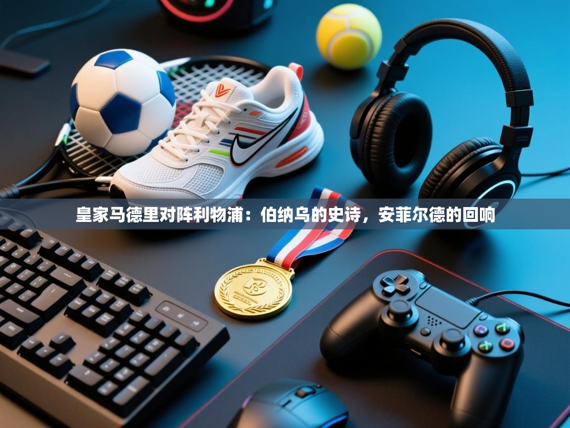 皇家马德里对阵利物浦：伯纳乌的史诗，安菲尔德的回响  第1张