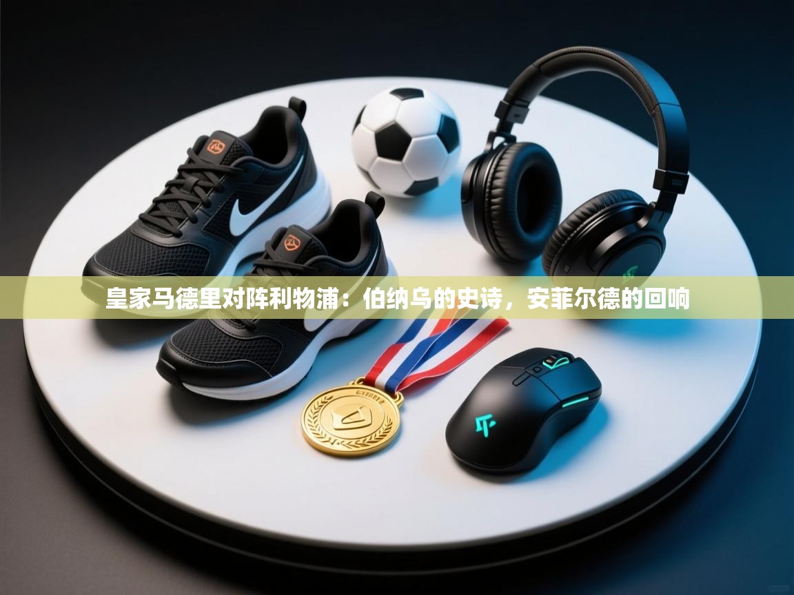 皇家马德里对阵利物浦：伯纳乌的史诗，安菲尔德的回响  第2张